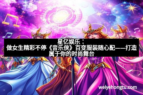 星亿娱乐：做女生精彩不停《音乐侠》百变服装随心配——打造属于你的时尚舞台
